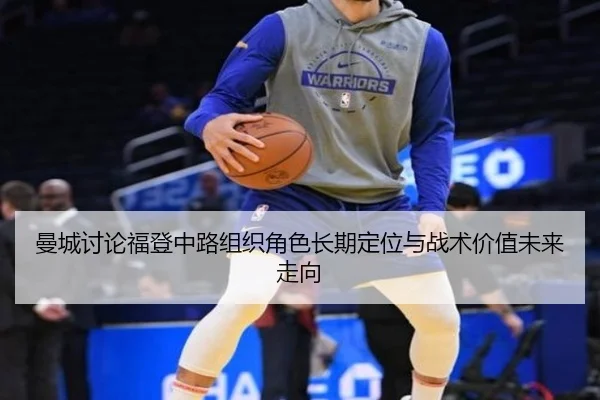 曼城讨论福登中路组织角色长期定位与战术价值未来走向
