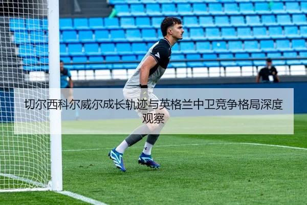 切尔西科尔威尔成长轨迹与英格兰中卫竞争格局深度观察
