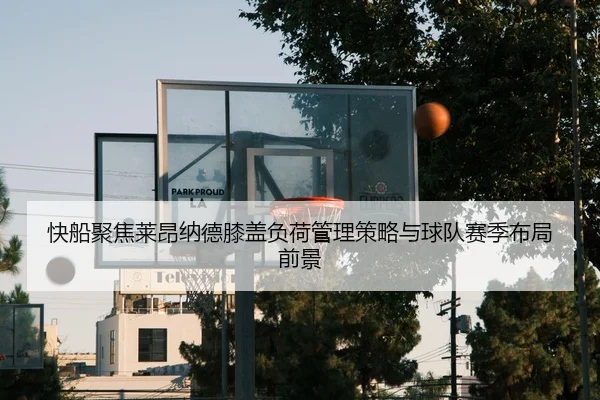 快船聚焦莱昂纳德膝盖负荷管理策略与球队赛季布局前景