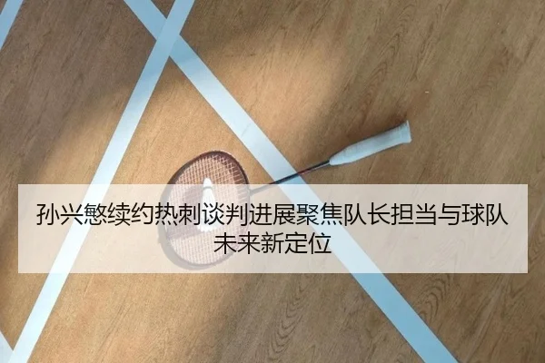 孙兴慜续约热刺谈判进展聚焦队长担当与球队未来新定位