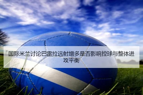 国际米兰讨论巴雷拉远射增多是否影响控球与整体进攻平衡