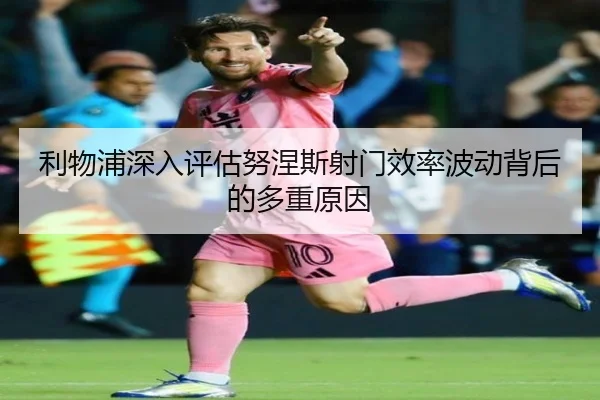 利物浦深入评估努涅斯射门效率波动背后的多重原因