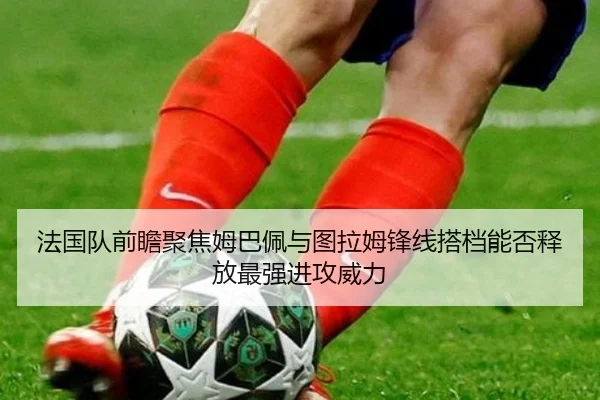 法国队前瞻聚焦姆巴佩与图拉姆锋线搭档能否释放最强进攻威力