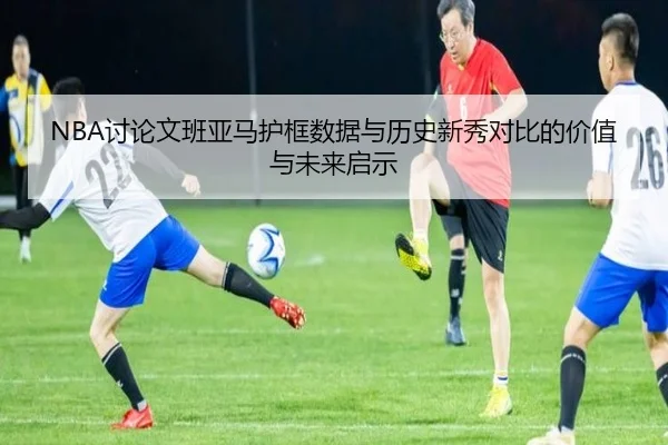 NBA讨论文班亚马护框数据与历史新秀对比的价值与未来启示 - kaiyun
