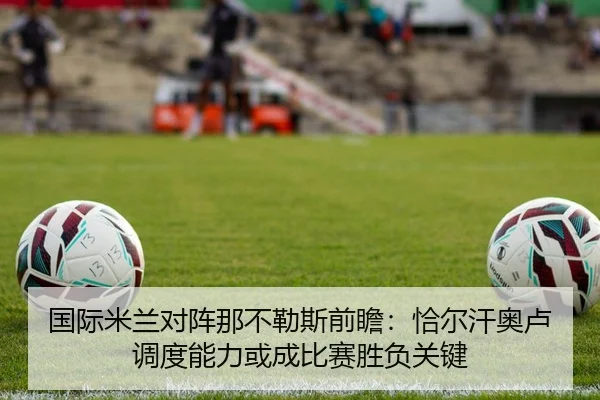 国际米兰对阵那不勒斯前瞻：恰尔汗奥卢调度能力或成比赛胜负关键（kaiyun）