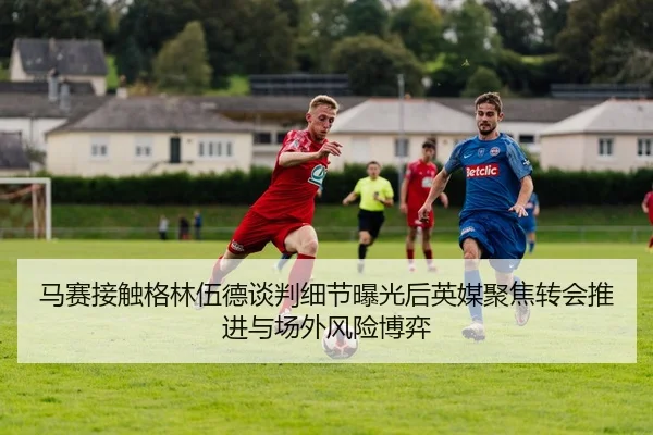 马赛接触格林伍德谈判细节曝光后英媒聚焦转会推进与场外风险博弈（kaiyun）