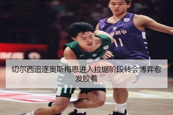 切尔西追逐奥斯梅恩进入拉锯阶段转会博弈愈发胶着（kaiyun）